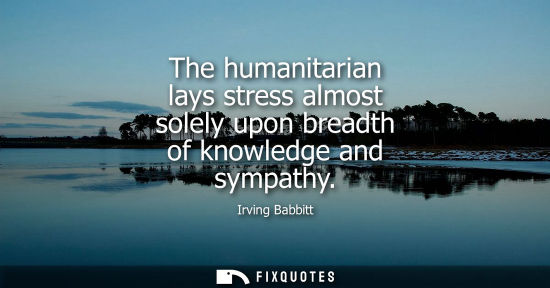 Small: The humanitarian lays stress almost solely upon breadth of knowledge and sympathy