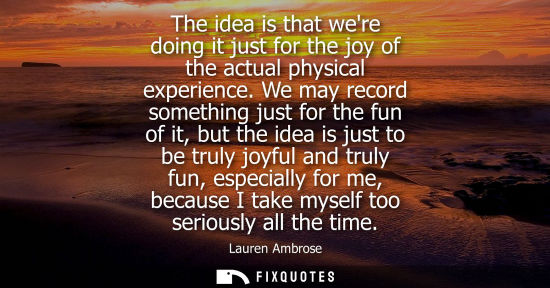 Small: The idea is that were doing it just for the joy of the actual physical experience. We may record someth