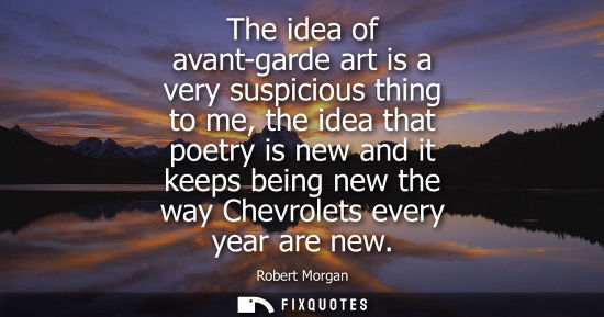 Small: The idea of avant-garde art is a very suspicious thing to me, the idea that poetry is new and it keeps 