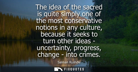 Small: The idea of the sacred is quite simply one of the most conservative notions in any culture, because it 