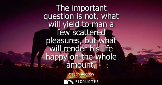 Small: The important question is not, what will yield to man a few scattered pleasures, but what will render his life