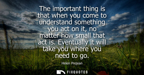 Small: The important thing is that when you come to understand something you act on it, no matter how small th