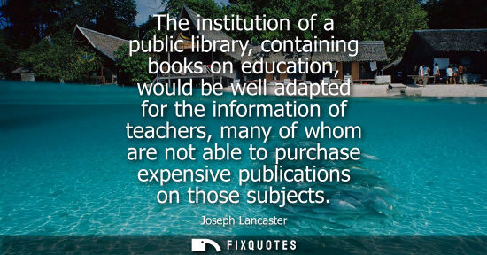 Small: The institution of a public library, containing books on education, would be well adapted for the information 