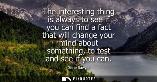 Small: The interesting thing is always to see if you can find a fact that will change your mind about somethin