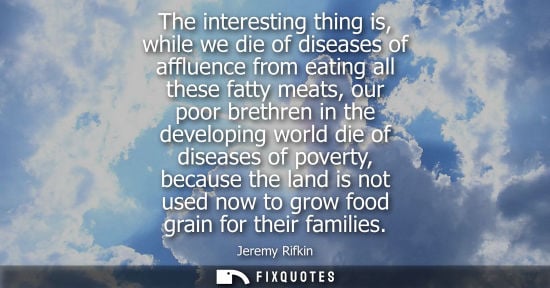 Small: The interesting thing is, while we die of diseases of affluence from eating all these fatty meats, our 