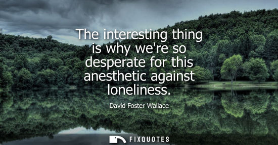 Small: The interesting thing is why were so desperate for this anesthetic against loneliness