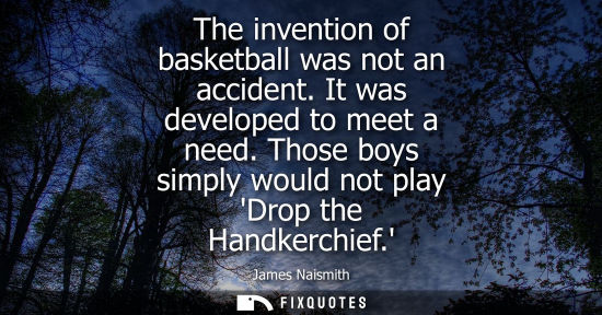 Small: The invention of basketball was not an accident. It was developed to meet a need. Those boys simply would not 