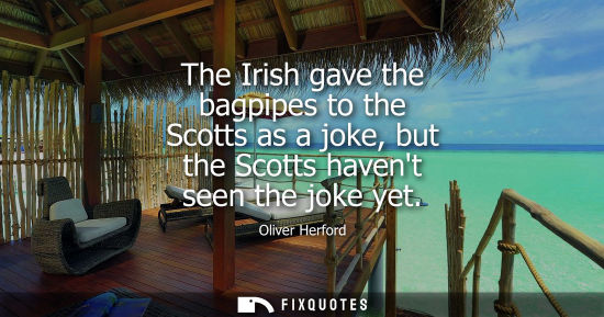 Small: The Irish gave the bagpipes to the Scotts as a joke, but the Scotts havent seen the joke yet