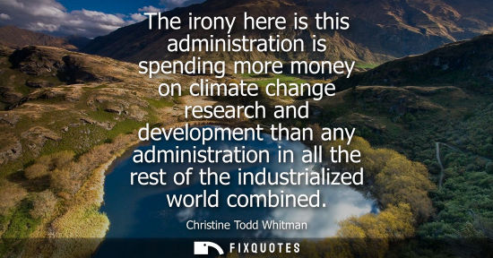 Small: The irony here is this administration is spending more money on climate change research and development