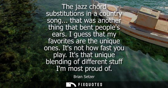 Small: The jazz chord substitutions in a country song... that was another thing that bent peoples ears. I gues