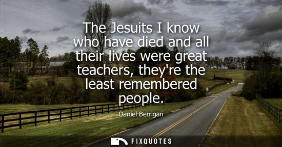 Small: The Jesuits I know who have died and all their lives were great teachers, theyre the least remembered p