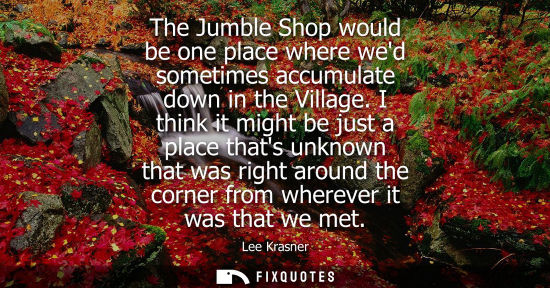 Small: The Jumble Shop would be one place where wed sometimes accumulate down in the Village. I think it might