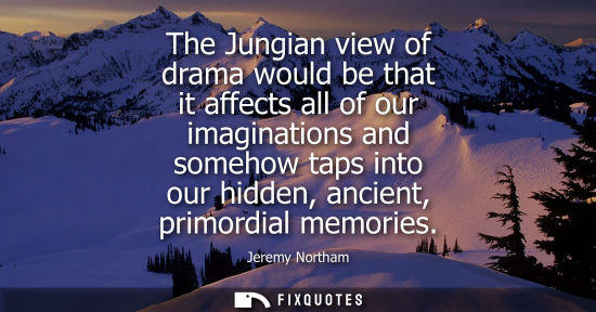 Small: The Jungian view of drama would be that it affects all of our imaginations and somehow taps into our hi