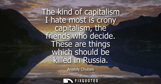 Small: The kind of capitalism I hate most is crony capitalism, the friends who decide. These are things which 