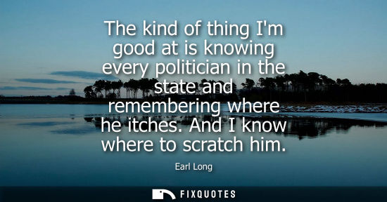 Small: The kind of thing Im good at is knowing every politician in the state and remembering where he itches. 