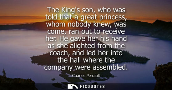 Small: The Kings son, who was told that a great princess, whom nobody knew, was come, ran out to receive her.