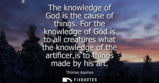 Small: The knowledge of God is the cause of things. For the knowledge of God is to all creatures what the know