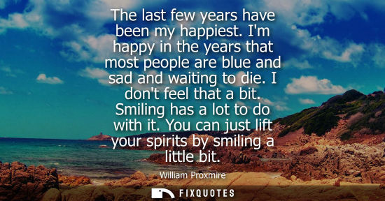 Small: The last few years have been my happiest. Im happy in the years that most people are blue and sad and w