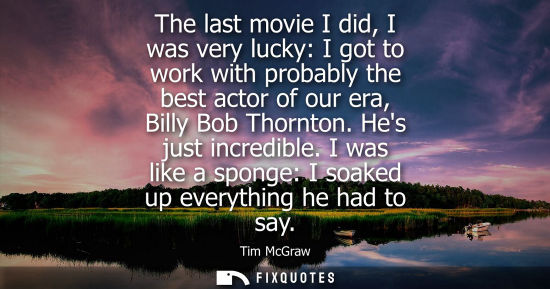 Small: The last movie I did, I was very lucky: I got to work with probably the best actor of our era, Billy Bo