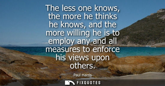Small: The less one knows, the more he thinks he knows, and the more willing he is to employ any and all measu