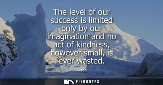 Small: The level of our success is limited only by our imagination and no act of kindness, however small, is e