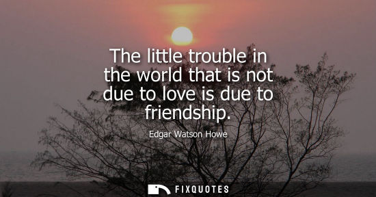 Small: The little trouble in the world that is not due to love is due to friendship