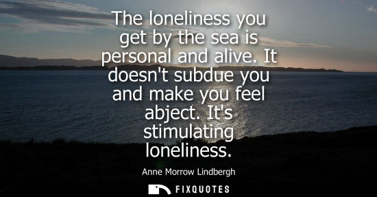 Small: The loneliness you get by the sea is personal and alive. It doesnt subdue you and make you feel abject.