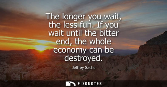 Small: The longer you wait, the less fun. If you wait until the bitter end, the whole economy can be destroyed