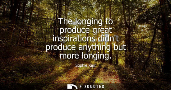 Small: The longing to produce great inspirations didnt produce anything but more longing