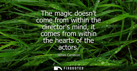 Small: The magic doesnt come from within the directors mind, it comes from within the hearts of the actors