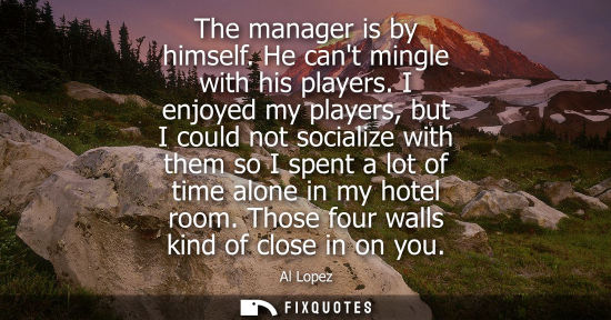 Small: The manager is by himself. He cant mingle with his players. I enjoyed my players, but I could not socia