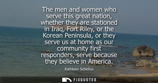 Small: The men and women who serve this great nation, whether they are stationed in Iraq, Fort Riley, or the K