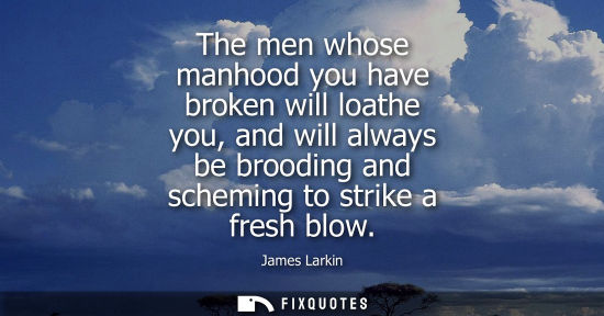 Small: The men whose manhood you have broken will loathe you, and will always be brooding and scheming to stri