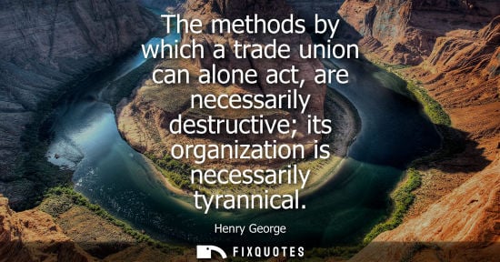 Small: The methods by which a trade union can alone act, are necessarily destructive its organization is neces