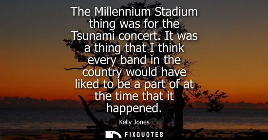 Small: The Millennium Stadium thing was for the Tsunami concert. It was a thing that I think every band in the