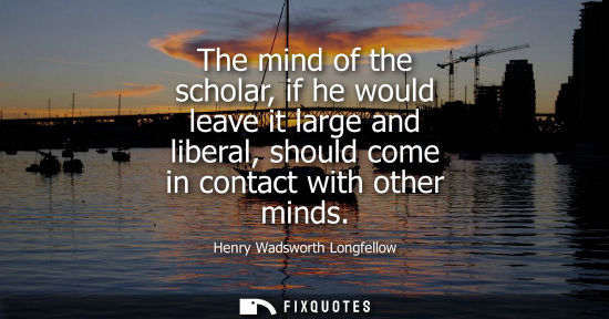 Small: The mind of the scholar, if he would leave it large and liberal, should come in contact with other minds