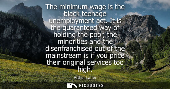 Small: The minimum wage is the black teenage unemployment act. It is the guaranteed way of holding the poor, t