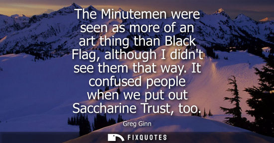 Small: The Minutemen were seen as more of an art thing than Black Flag, although I didnt see them that way.
