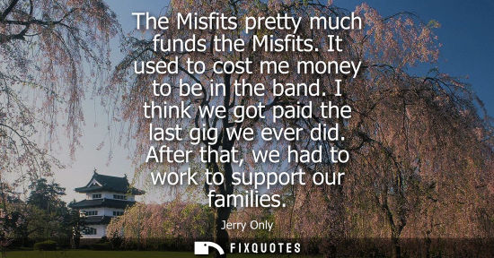 Small: The Misfits pretty much funds the Misfits. It used to cost me money to be in the band. I think we got p