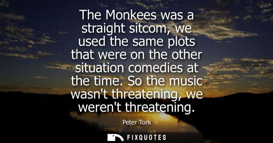 Small: The Monkees was a straight sitcom, we used the same plots that were on the other situation comedies at 