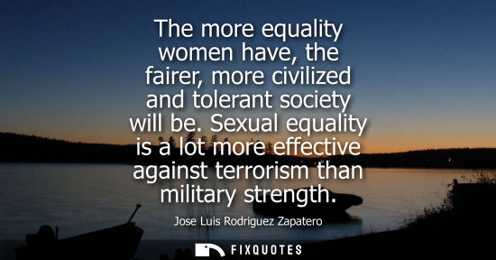 Small: The more equality women have, the fairer, more civilized and tolerant society will be. Sexual equality is a lo