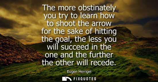 Small: The more obstinately you try to learn how to shoot the arrow for the sake of hitting the goal, the less
