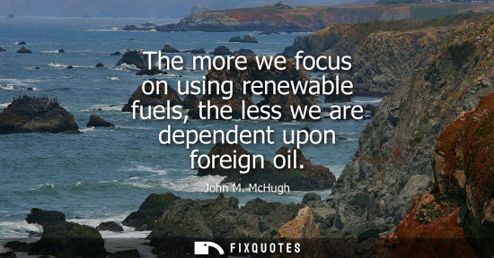 Small: The more we focus on using renewable fuels, the less we are dependent upon foreign oil