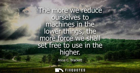 Small: The more we reduce ourselves to machines in the lower things, the more force we shall set free to use i