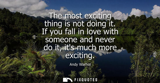 Small: The most exciting thing is not doing it. If you fall in love with someone and never do it, its much mor