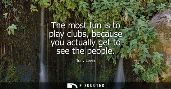 Small: The most fun is to play clubs, because you actually get to see the people