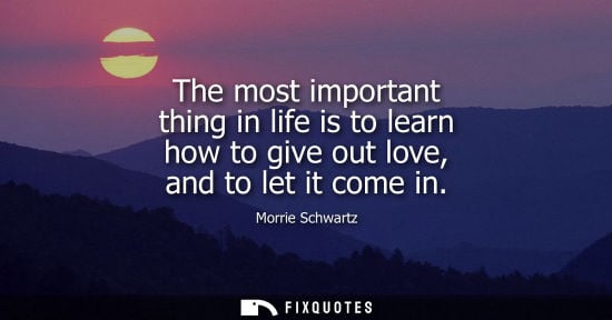 Small: The most important thing in life is to learn how to give out love, and to let it come in