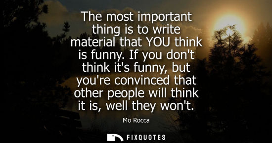 Small: The most important thing is to write material that YOU think is funny. If you dont think its funny, but