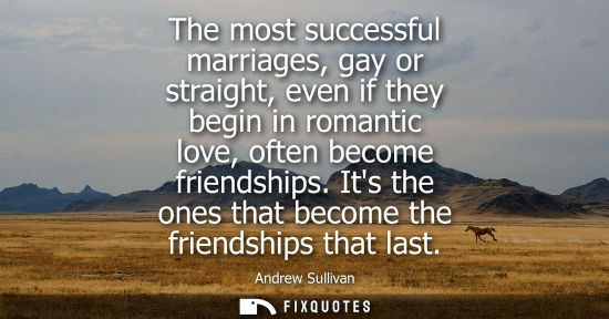Small: The most successful marriages, gay or straight, even if they begin in romantic love, often become friendships.