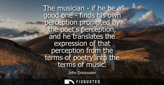 Small: The musician - if he be a good one - finds his own perception prompted by the poets perception, and he 